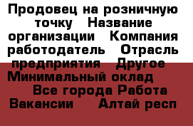 Продовец на розничную точку › Название организации ­ Компания-работодатель › Отрасль предприятия ­ Другое › Минимальный оклад ­ 8 000 - Все города Работа » Вакансии   . Алтай респ.